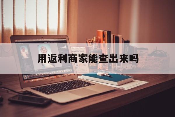 昌都最新用返利商家能查出来吗方法分析(最方便真实的昌都使用返利软件卖家会不会发现方法)