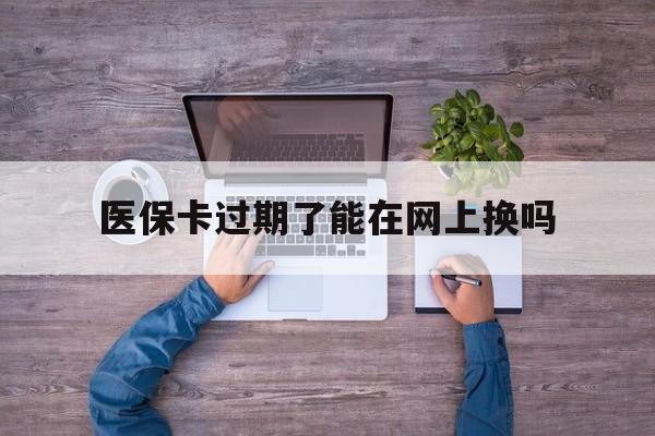 昌都最新医保卡过期了能在网上换吗方法分析(最方便真实的昌都医保卡到期可以网上办吗方法)