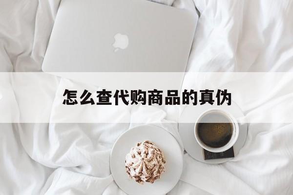 昌都最新怎么查代购商品的真伪方法分析(最方便真实的昌都怎样查代购商品真伪方法)